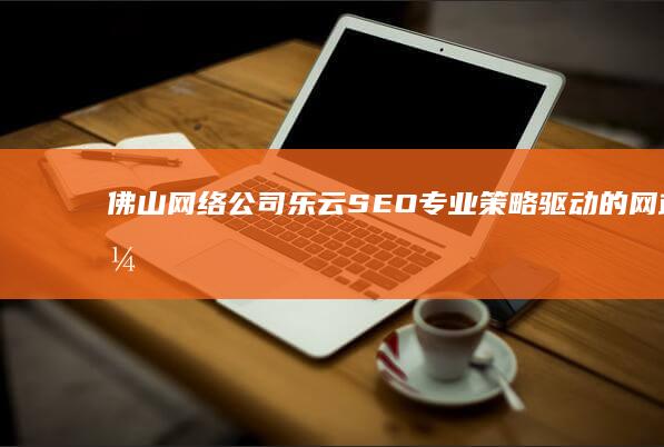 佛山网络公司乐云SEO：专业策略驱动的网站优化与营销解决方案